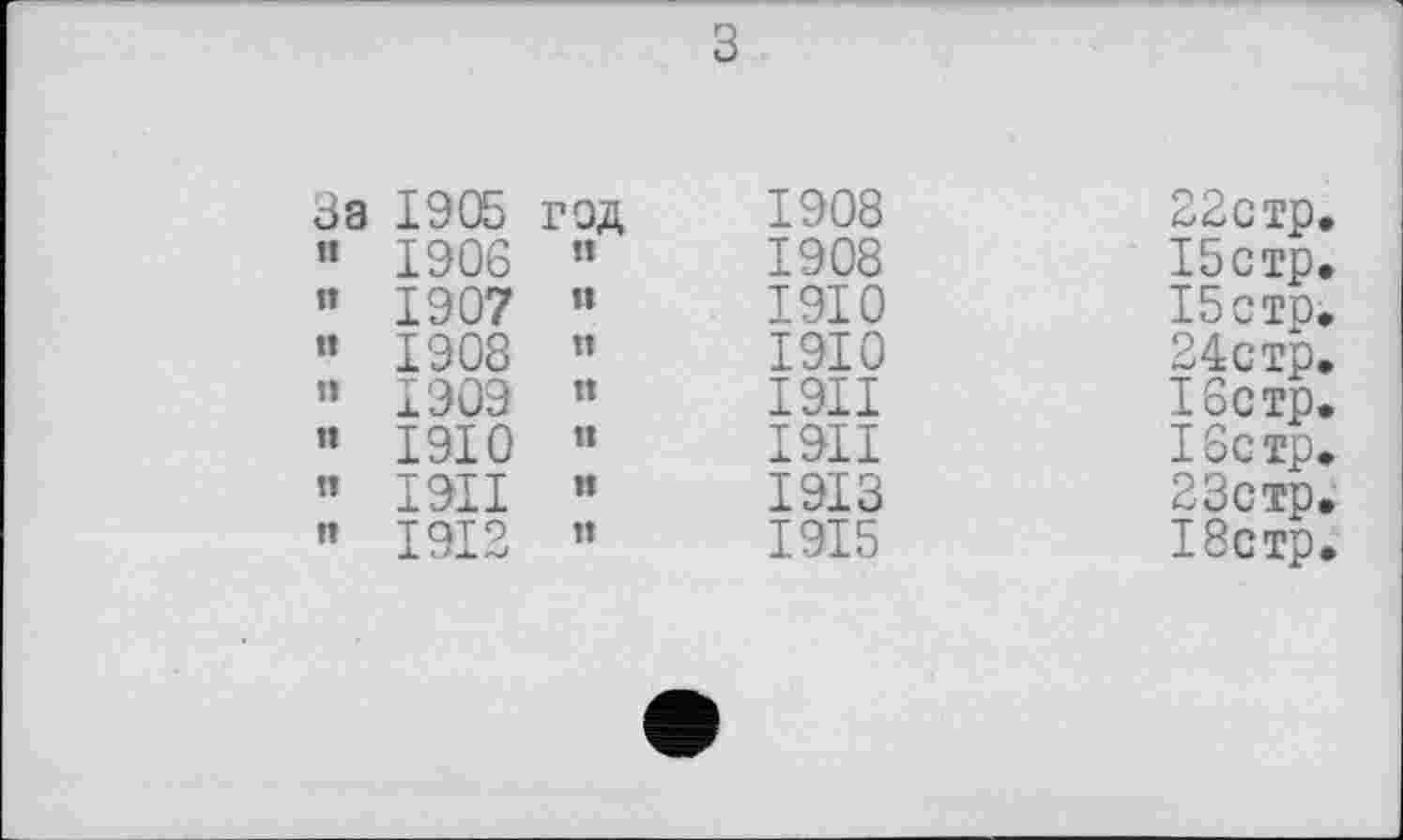 ﻿За 1905	г ЭД
” 1906	»»
” 1907	и
« 1908	!»
” 1909	П
« 1910	п
” 1911	»1
« 1912	»1
1908 1908 1910 1910 I9II I9II 1913 1915
22стр. І5стр. І5стр. 24стр. 16стр. 16стр. 23стр. 18стр.